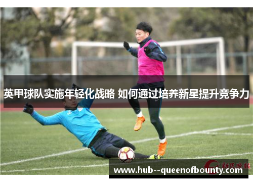 英甲球队实施年轻化战略 如何通过培养新星提升竞争力