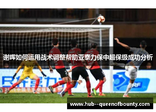 谢晖如何运用战术调整帮助亚泰力保中超保级成功分析 谢晖如何运用战术调整帮助亚泰力保中超保级成功分析