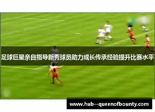 足球巨星亲自指导新秀球员助力成长传承经验提升比赛水平 足球巨星亲自指导新秀球员助力成长传承经验提升比赛水平