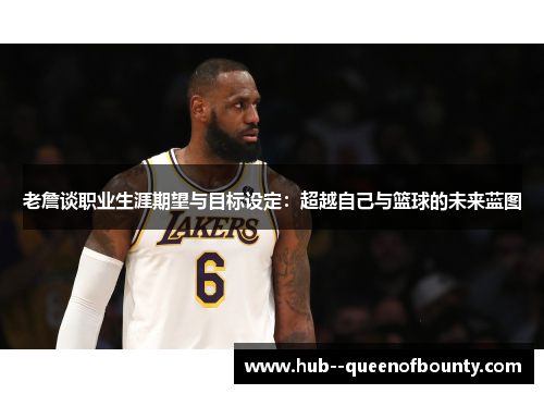 老詹谈职业生涯期望与目标设定:超越自己与篮球的未来蓝图 老詹谈职业生涯期望与目标设定:超越自己与篮球的未来蓝图