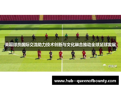 英超球员国际交流助力技术创新与文化融合推动全球足球发展