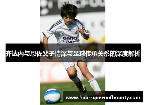 齐达内与恩佐父子情深与足球传承关系的深度解析 齐达内与恩佐父子情深与足球传承关系的深度解析